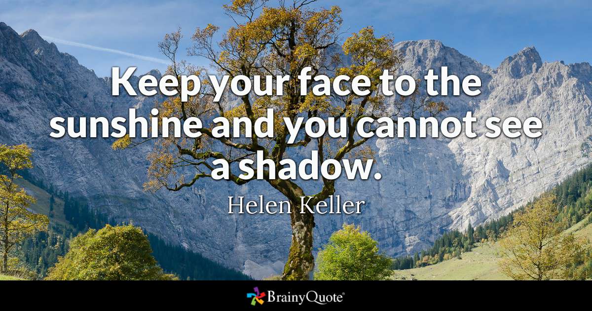 Keep your face to the sunshine and you cannot see a shadow. - Helen Keller